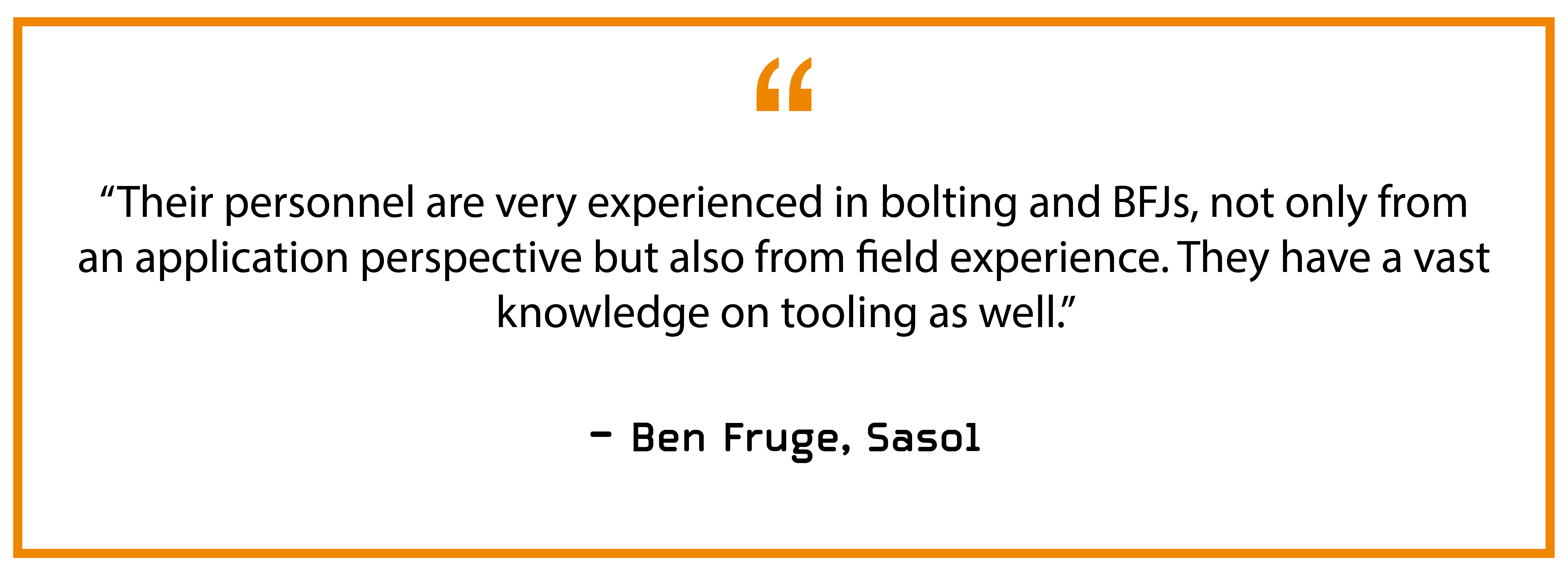 “Their personnel are very experienced in bolting and BFJs, not only from an application perspective but also from field experience. They have a vast knowledge on tooling as well.” — Ben Fruge, Sasol