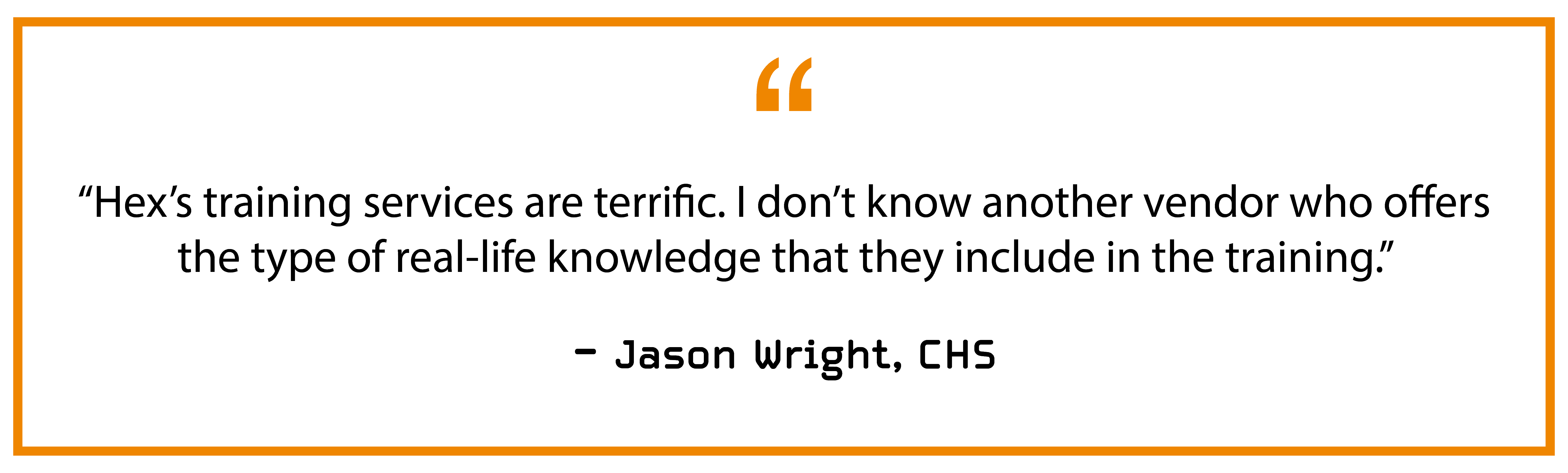 “Hex’s training services are terrific. I don’t know another vendor who offers the type of real-life knowledge that they include in the training.” — Jason Wright, CHS