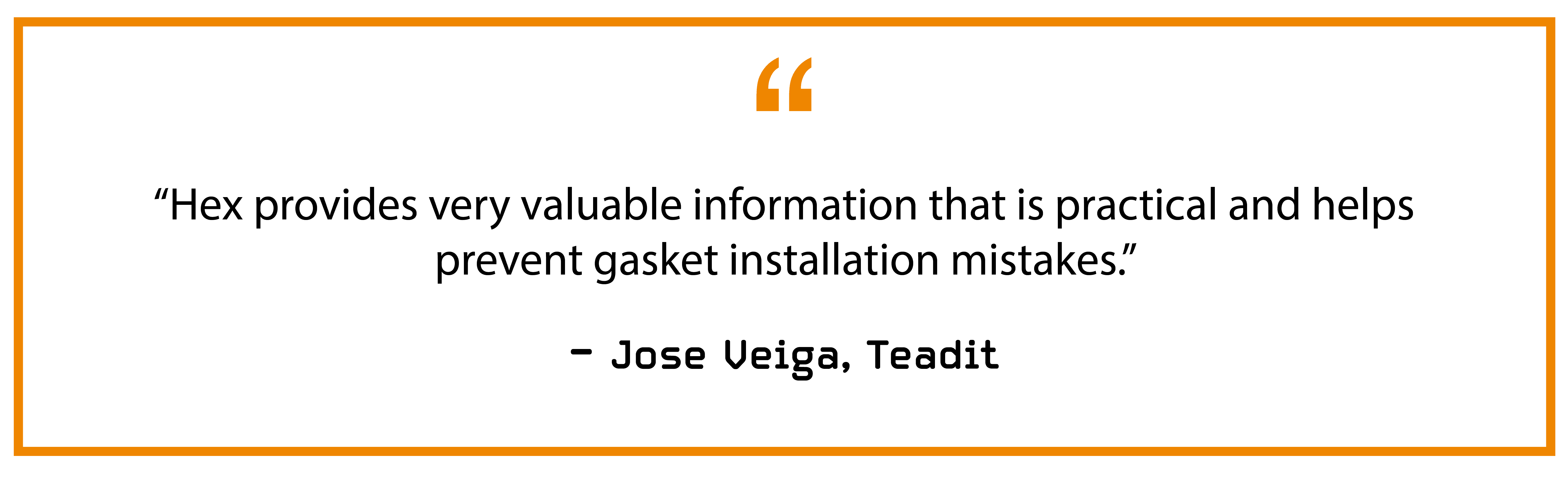 “Hex provides very valuable information that is practical and helps prevent gasket installation mistakes.” — Jose Veiga, Teadit
