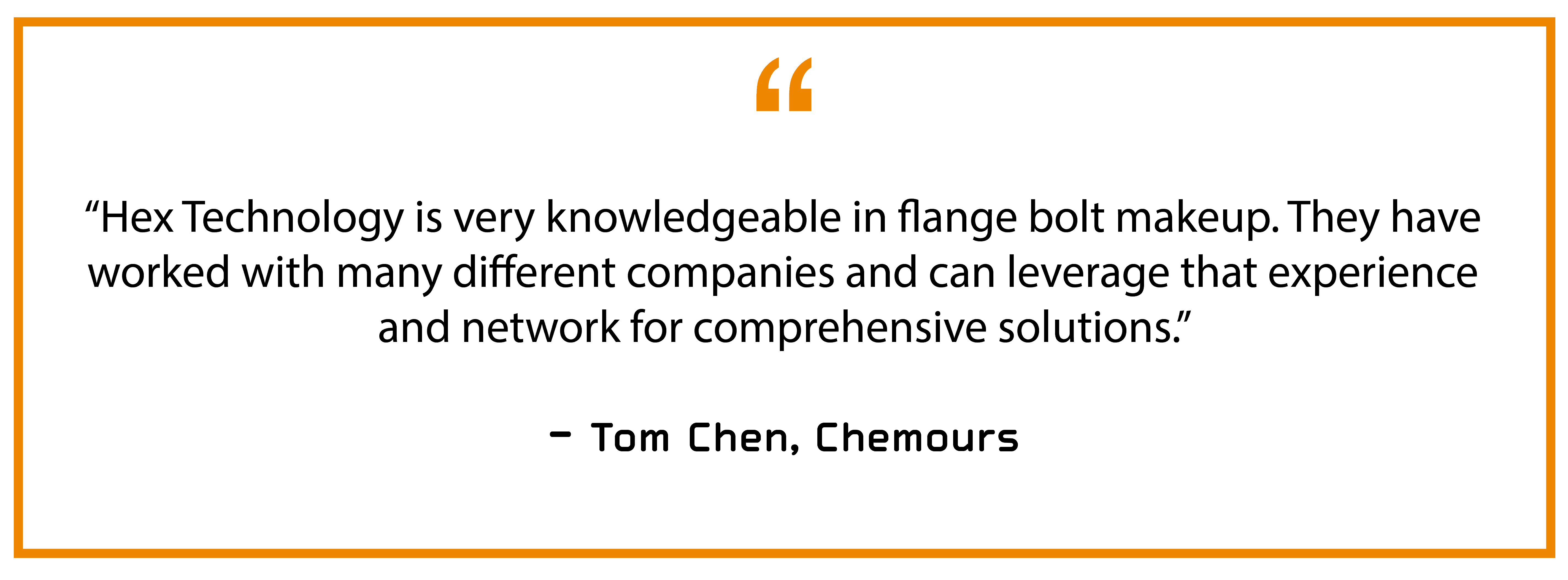 “Hex Technology is very knowledgeable in flange bolt makeup. They have worked with many different companies and can leverage that experience and network for comprehensive solutions.” — Tom Chen, Chemours